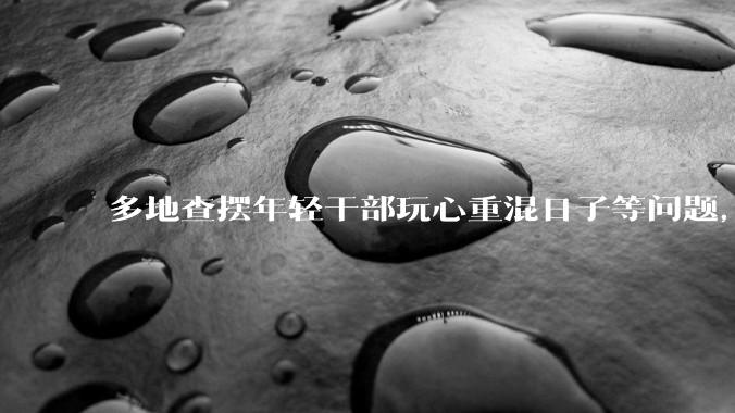 多地查摆年轻干部玩心重混日子等问题，如何看待此事？是否能推动干部作风建设？